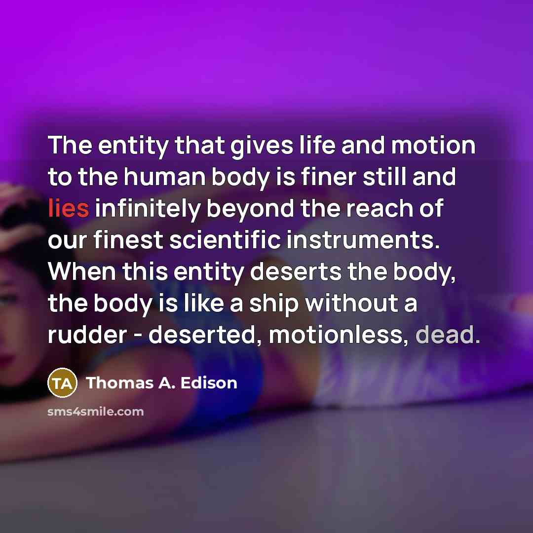 “The entity that gives life and motion to the human body is finer still and lies infinitely beyond the reach of our finest scientific instruments. When this entity deserts the body, the body is like a ship without a rudder - deserted, motionless, dead.” quote by Thomas A. Edison