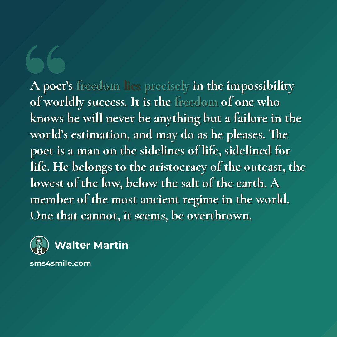 “A poet’s freedom lies precisely in the impossibility of worldly success. It is the freedom of one who knows he will never be anything but a failure in the world’s estimation, and may do as he pleases. The poet is a man on the sidelines of life, sidelined for life. He belongs to the aristocracy of…” quote by Walter Martin