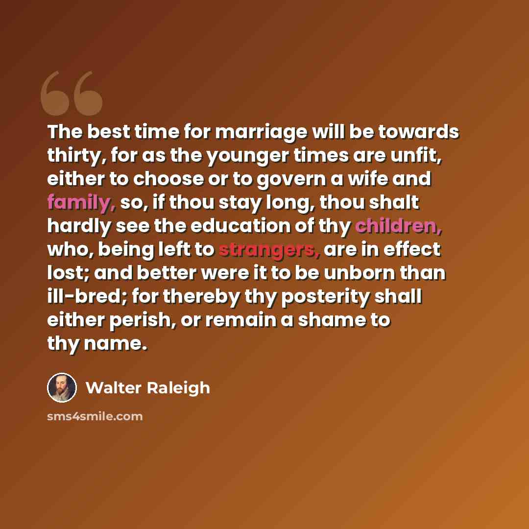 “The best time for marriage will be towards thirty, for as the younger times are unfit, either to choose or to govern a wife and family, so, if thou stay long, thou shalt hardly see the education of thy children, who, being left to strangers, are in effect lost; and better were it to be unborn than…” quote by Walter Raleigh