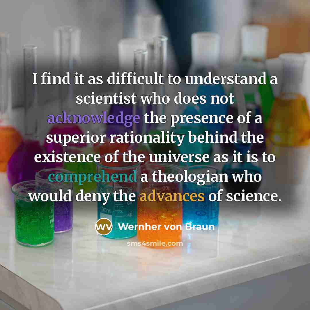 “I find it as difficult to understand a scientist who does not acknowledge the presence of a superior rationality behind the existence of the universe as it is to comprehend a theologian who would deny the advances of science.” quote by Wernher von Braun
