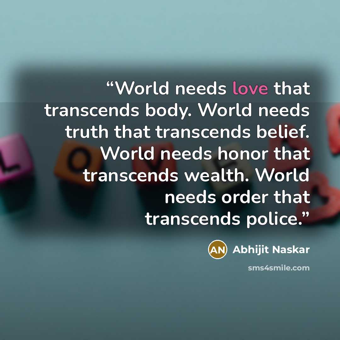 “World needs love that transcends body. World needs truth that transcends belief. World needs honor that transcends wealth. World needs order that transcends police.” quote by Abhijit Naskar