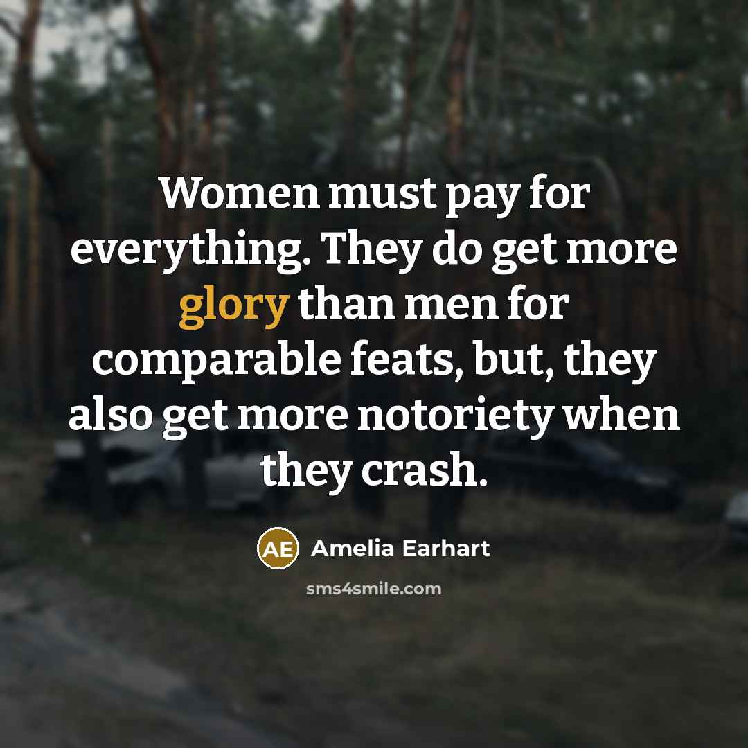 “Women must pay for everything. They do get more glory than men for comparable feats, but, they also get more notoriety when they crash.” quote by Amelia Earhart