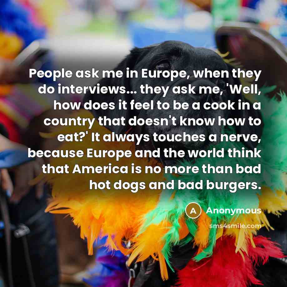 “People ask me in Europe, when they do interviews... they ask me, 'Well, how does it feel to be a cook in a country that doesn't know how to eat?' It always touches a nerve, because Europe and the world think that America is no more than bad hot dogs and bad burgers.” quote by Anonymous