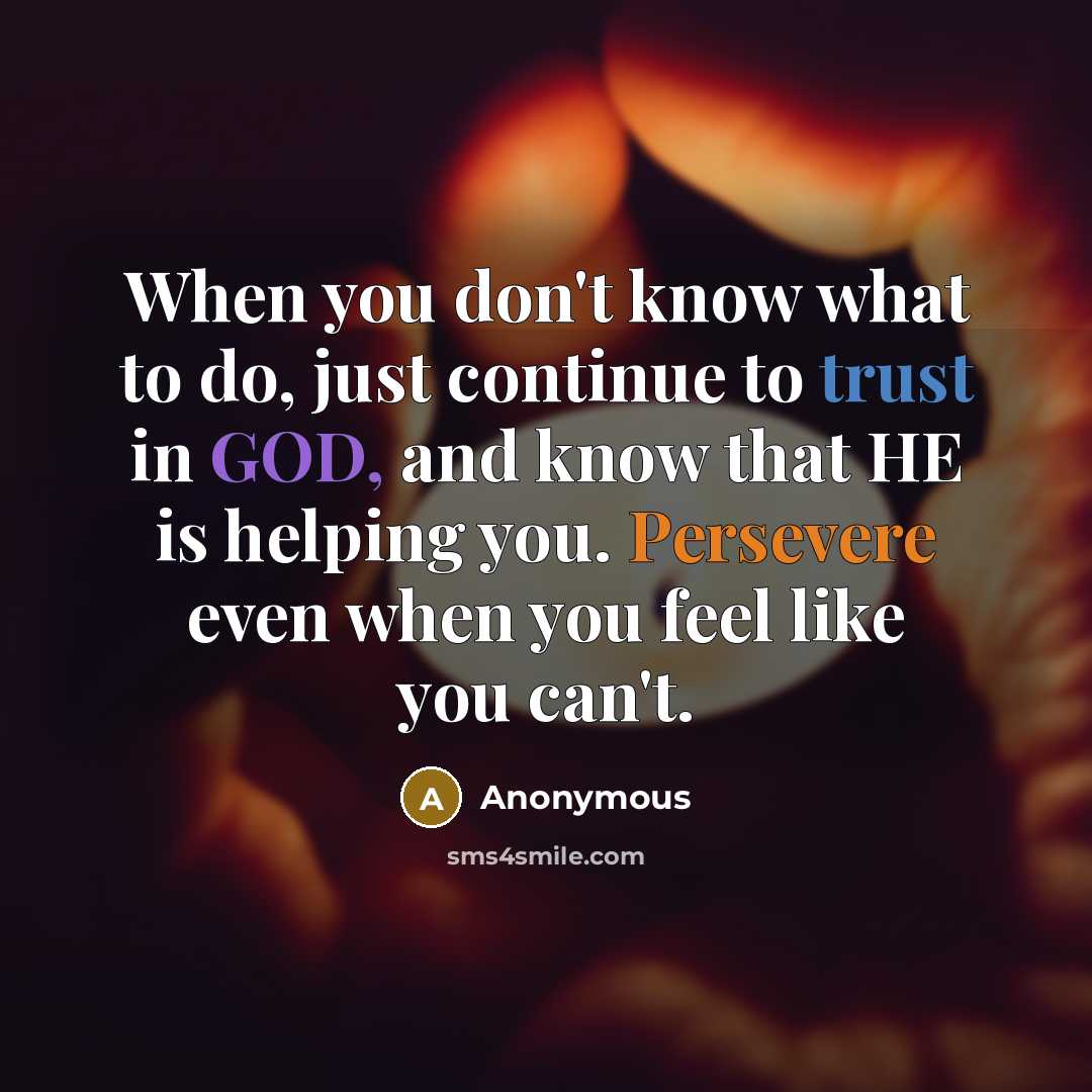 “When you don't know what to do, just continue to trust in GOD, and know that HE is helping you. Persevere even when you feel like you can't.” quote by Anonymous
