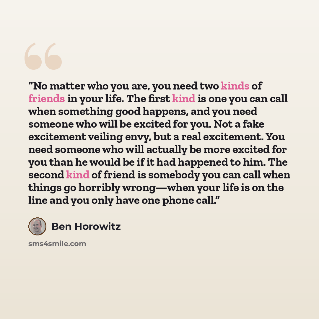 “No matter who you are, you need two kinds of friends in your life. The first kind is one you can call when something good happens, and you need someone who will be excited for you. Not a fake excitement veiling envy, but a real excitement. You need someone who will actually be more excited for you…” quote by Ben Horowitz