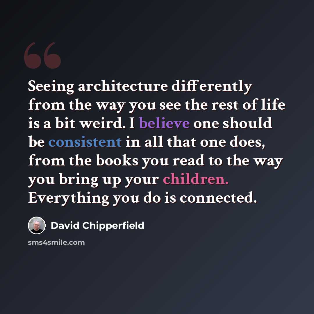 “Seeing architecture differently from the way you see the rest of life is a bit weird. I believe one should be consistent in all that one does, from the books you read to the way you bring up your children. Everything you do is connected.” quote by David Chipperfield