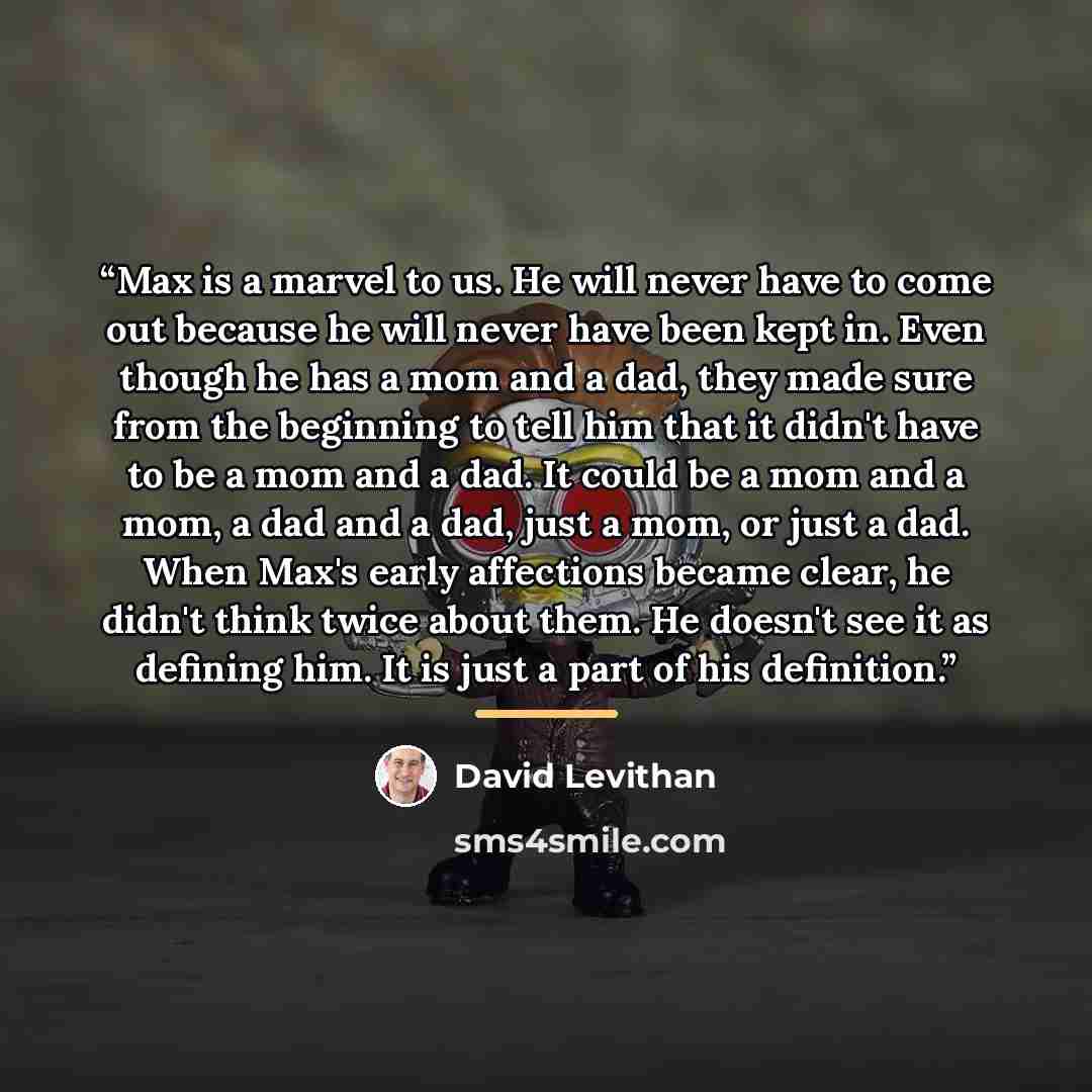 “Max is a marvel to us. He will never have to come out because he will never have been kept in. Even though he has a mom and a dad, they made sure from the beginning to tell him that it didn't have to be a mom and a dad. It could be a mom and a mom, a dad and a dad, just a mom, or just a dad. When…” quote by David Levithan