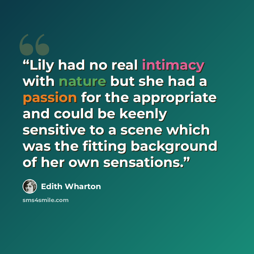 “Lily had no real intimacy with nature but she had a passion for the appropriate and could be keenly sensitive to a scene which was the fitting background of her own sensations.” quote by Edith Wharton