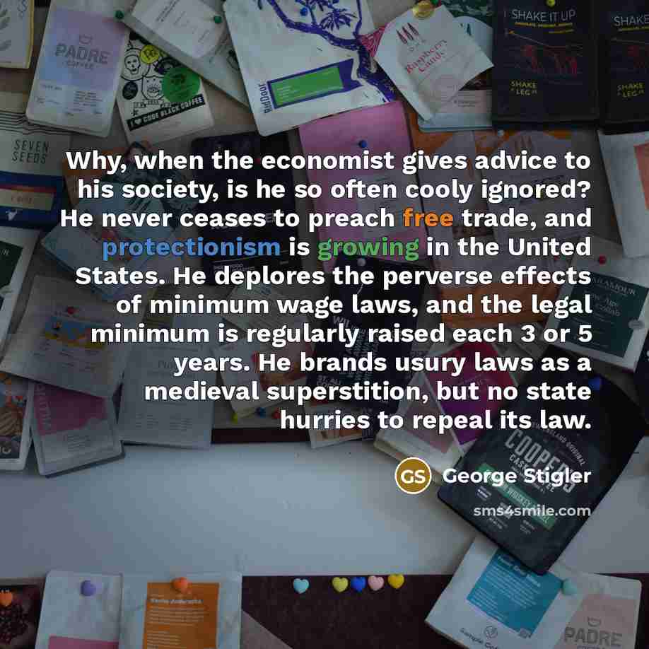 “Why, when the economist gives advice to his society, is he so often cooly ignored? He never ceases to preach free trade, and protectionism is growing in the United States. He deplores the perverse effects of minimum wage laws, and the legal minimum is regularly raised each 3 or 5 years. He brands…” quote by George Stigler