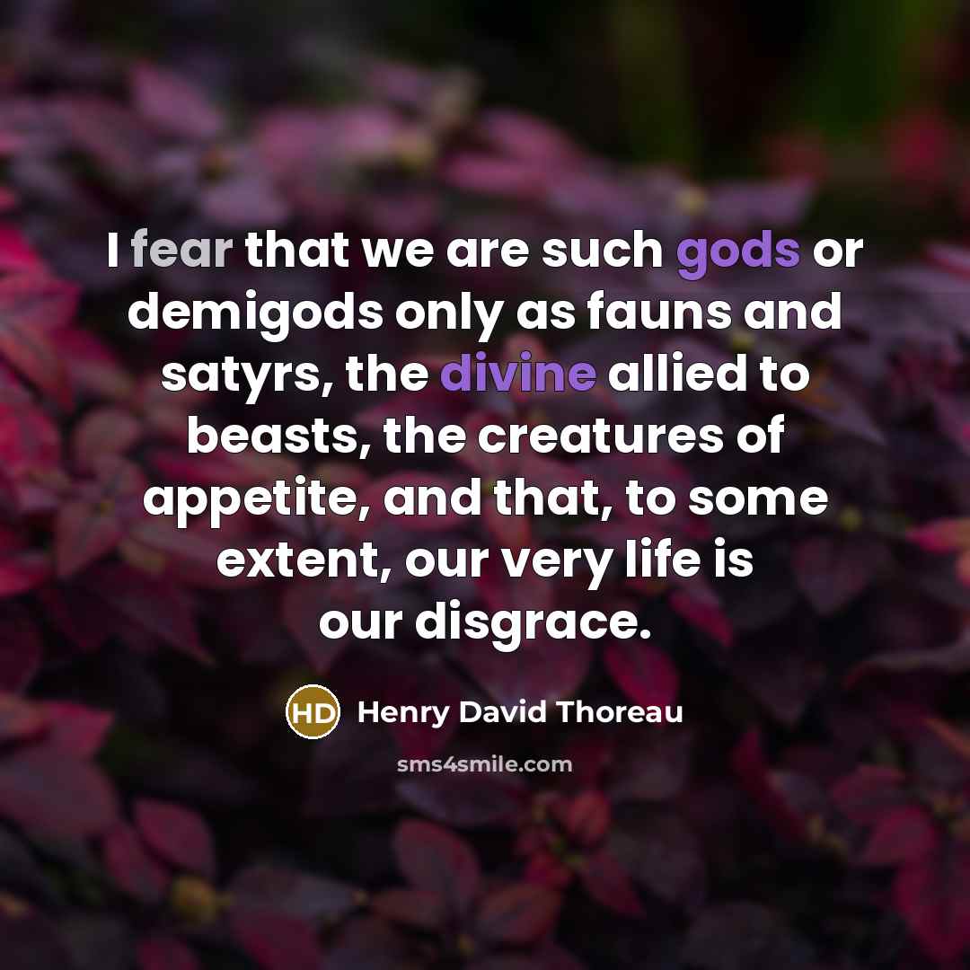 “I fear that we are such gods or demigods only as fauns and satyrs, the divine allied to beasts, the creatures of appetite, and that, to some extent, our very life is our disgrace.” quote by Henry David Thoreau
