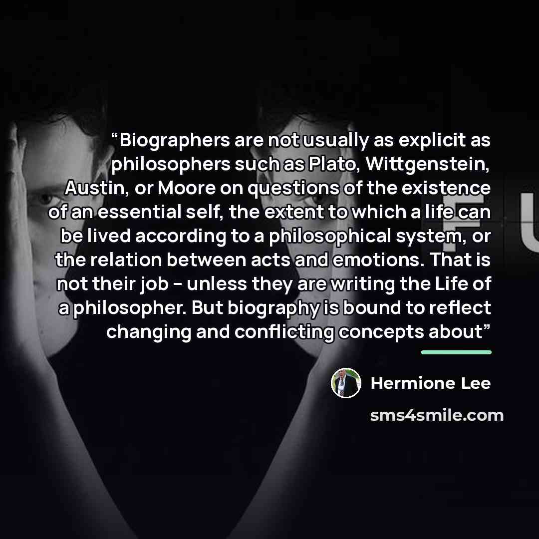 “Biographers are not usually as explicit as philosophers such as Plato, Wittgenstein, Austin, or Moore on questions of the existence of an essential self, the extent to which a life can be lived according to a philosophical system, or the relation between acts and emotions. That is not their job –…” quote by Hermione Lee