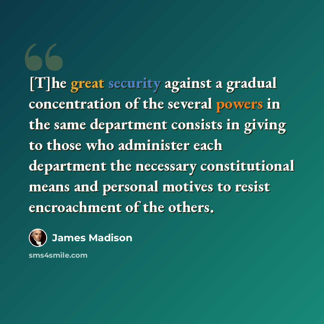 “[T]he great security against a gradual concentration of the several powers in the same department consists in giving to those who administer each department the necessary constitutional means and personal motives to resist encroachment of the others.” quote by James Madison