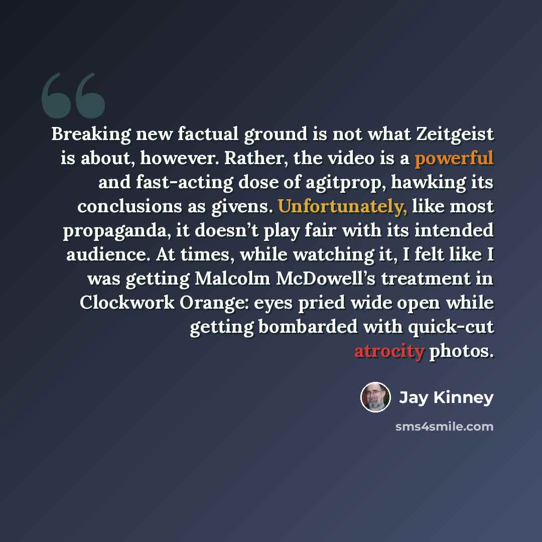 “Breaking new factual ground is not what Zeitgeist is about, however. Rather, the video is a powerful and fast-acting dose of agitprop, hawking its conclusions as givens. Unfortunately, like most propaganda, it doesn’t play fair with its intended audience. At times, while watching it, I felt like I…” quote by Jay Kinney