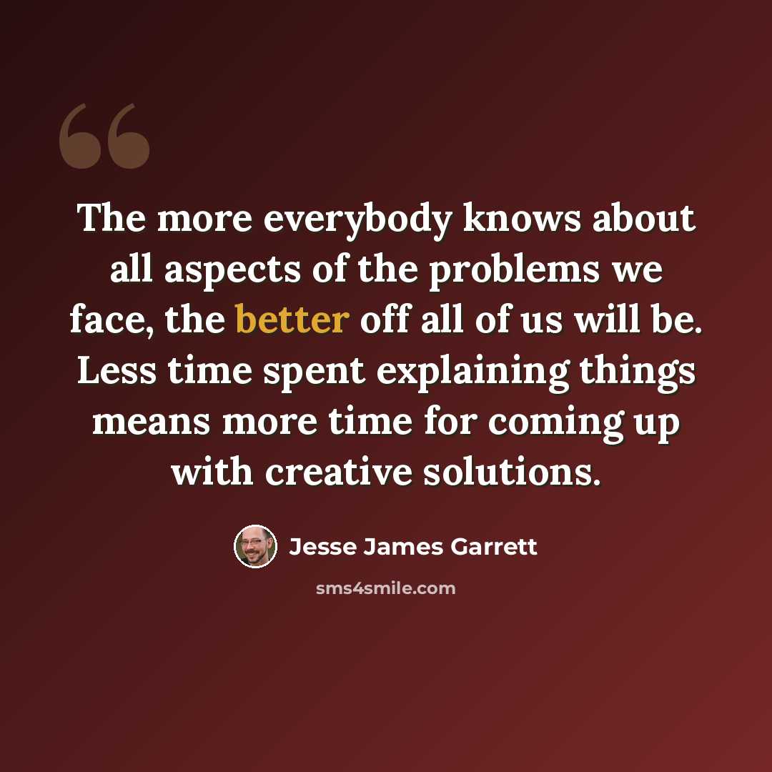 “The more everybody knows about all aspects of the problems we face, the better off all of us will be. Less time spent explaining things means more time for coming up with creative solutions.” quote by Jesse James Garrett