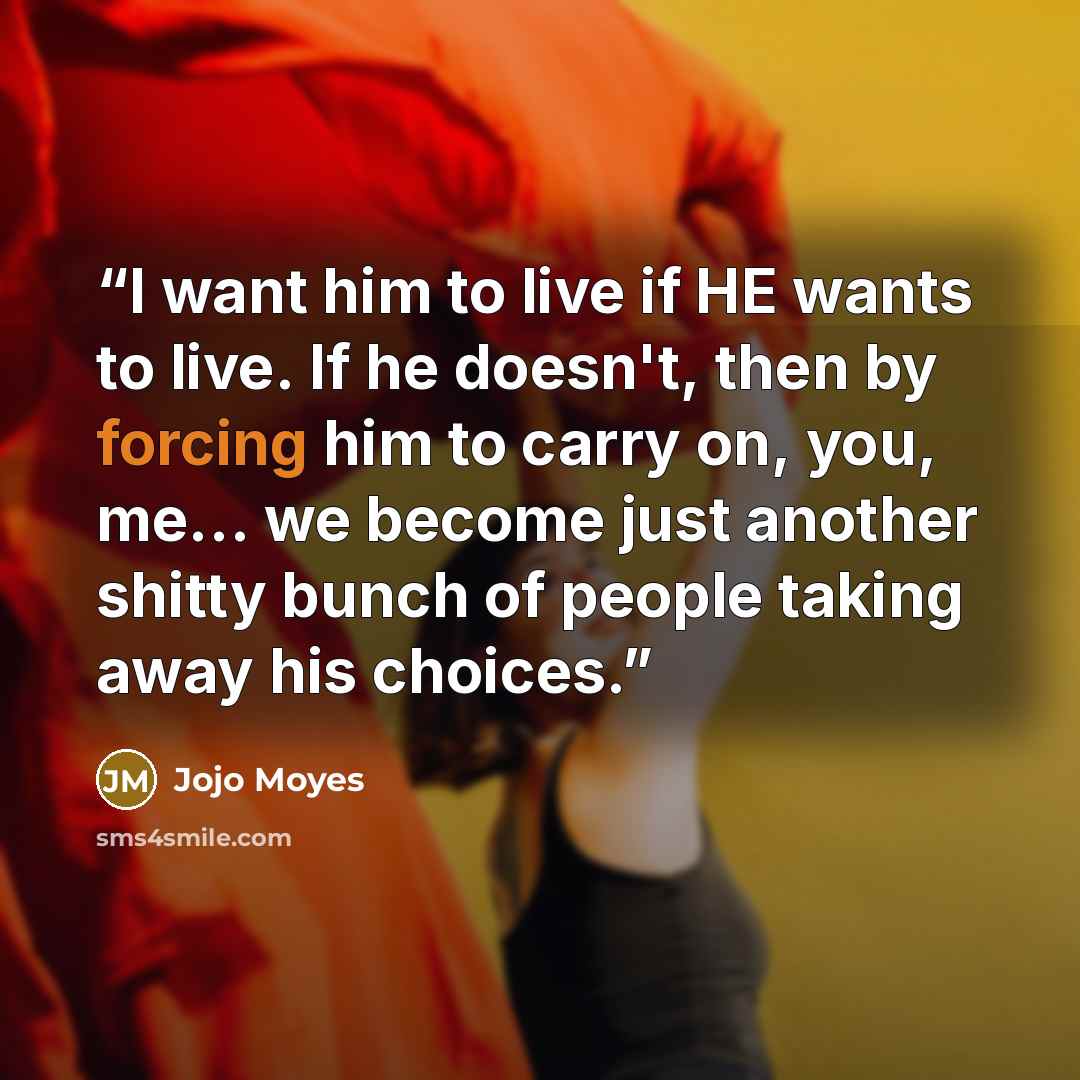 “I want him to live if HE wants to live. If he doesn't, then by forcing him to carry on, you, me… we become just another shitty bunch of people taking away his choices.” quote by Jojo Moyes
