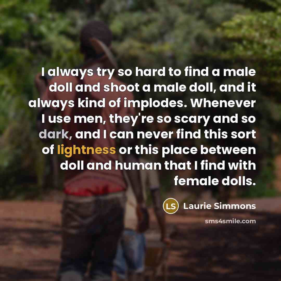 “I always try so hard to find a male doll and shoot a male doll, and it always kind of implodes. Whenever I use men, they're so scary and so dark, and I can never find this sort of lightness or this place between doll and human that I find with female dolls.” quote by Laurie Simmons