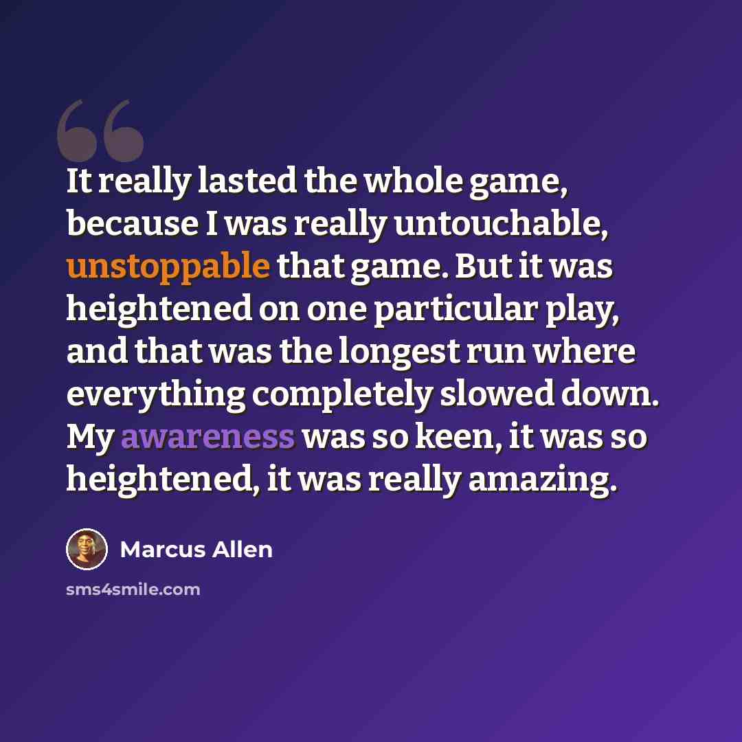 “It really lasted the whole game, because I was really untouchable, unstoppable that game. But it was heightened on one particular play, and that was the longest run where everything completely slowed down. My awareness was so keen, it was so heightened, it was really amazing.” quote by Marcus Allen