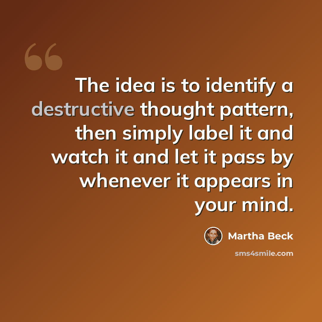 “The idea is to identify a destructive thought pattern, then simply label it and watch it and let it pass by whenever it appears in your mind.” quote by Martha Beck