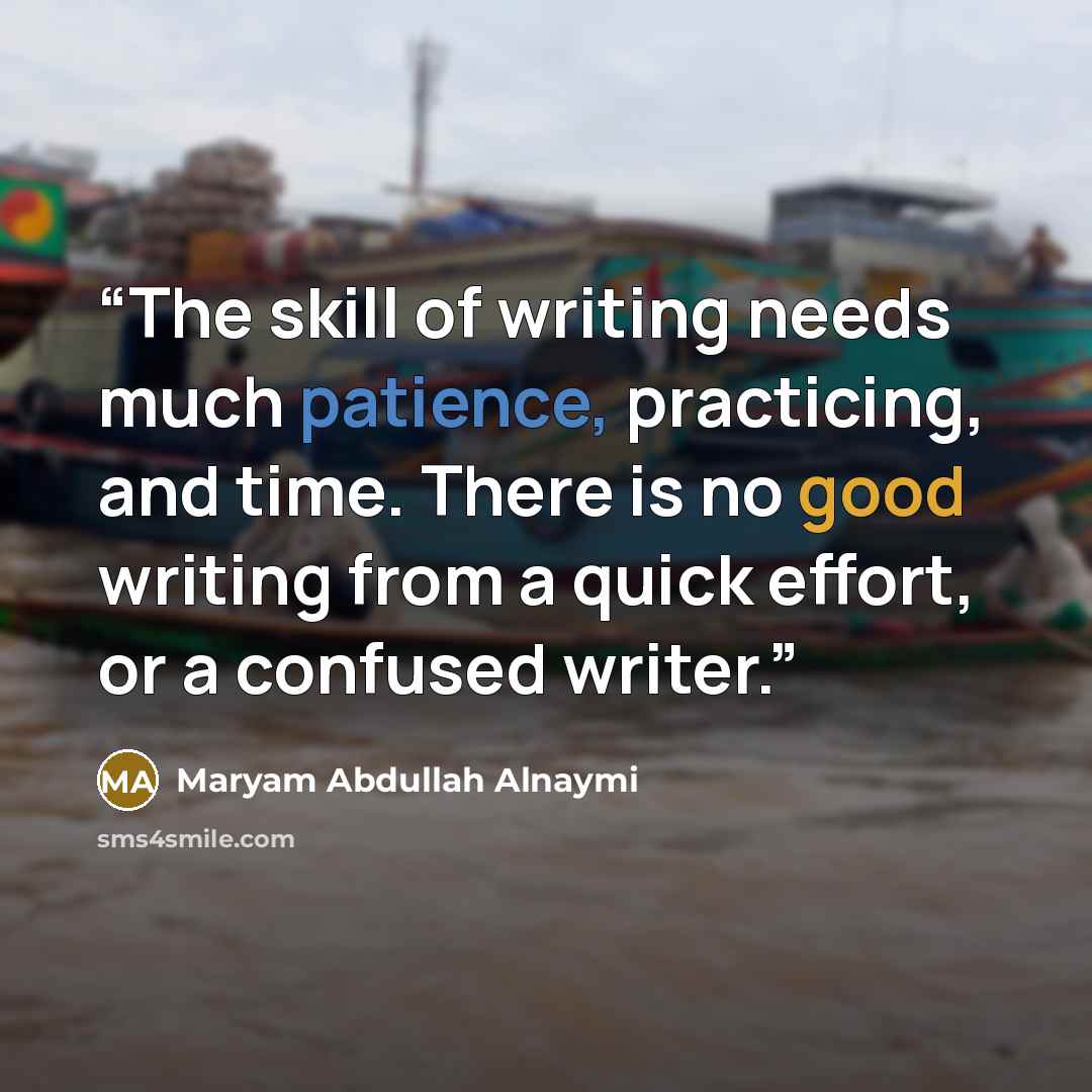 “The skill of writing needs much patience, practicing, and time. There is no good writing from a quick effort, or a confused writer.” quote by Maryam Abdullah Alnaymi
