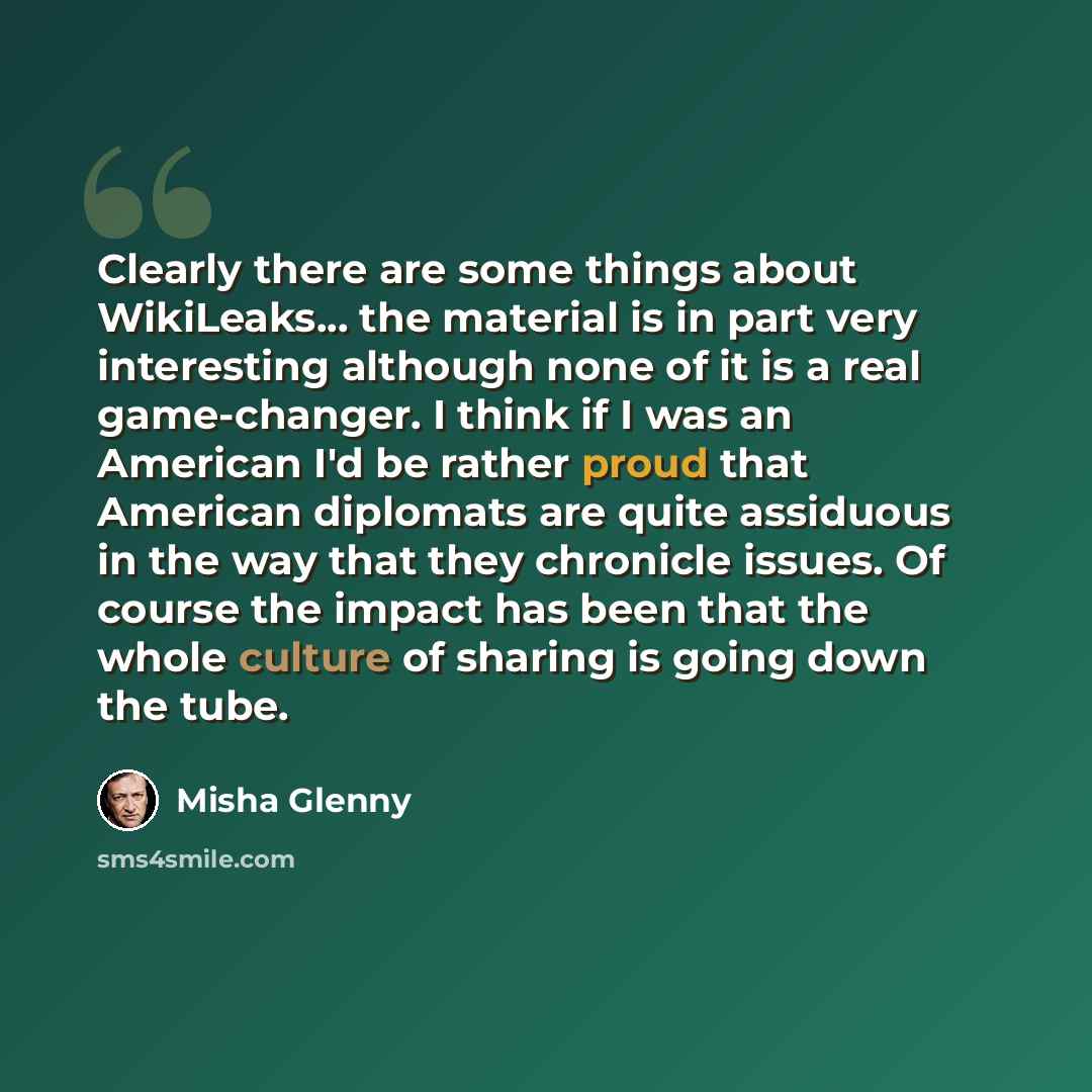 “Clearly there are some things about WikiLeaks... the material is in part very interesting although none of it is a real game-changer. I think if I was an American I'd be rather proud that American diplomats are quite assiduous in the way that they chronicle issues. Of course the impact has been…” quote by Misha Glenny