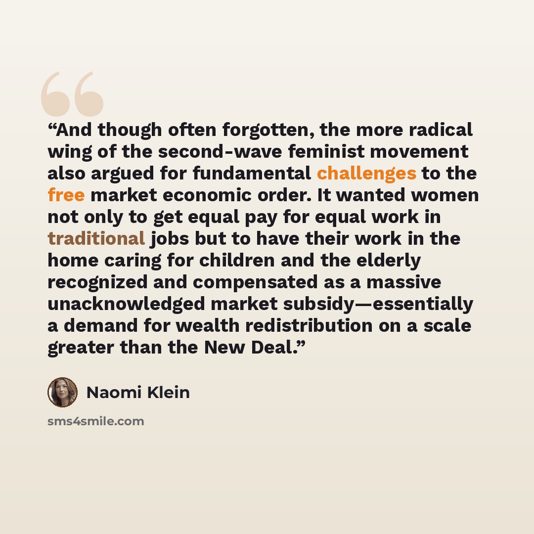 “And though often forgotten, the more radical wing of the second-wave feminist movement also argued for fundamental challenges to the free market economic order. It wanted women not only to get equal pay for equal work in traditional jobs but to have their work in the home caring for children and…” quote by Naomi Klein