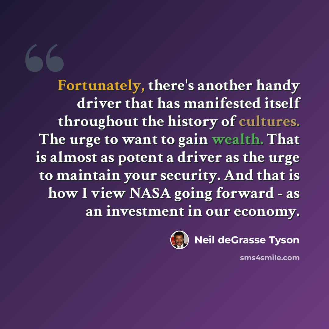 “Fortunately, there's another handy driver that has manifested itself throughout the history of cultures. The urge to want to gain wealth. That is almost as potent a driver as the urge to maintain your security. And that is how I view NASA going forward - as an investment in our economy.” quote by Neil deGrasse Tyson