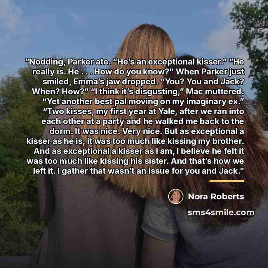 “Nodding, Parker ate. “He’s an exceptional kisser.” “He really is. He . . . How do you know?” When Parker just smiled, Emma’s jaw dropped. “You? You and Jack? When? How?” “I think it’s disgusting,” Mac muttered. “Yet another best pal moving on my imaginary ex.” “Two kisses, my first year at Yale…” quote by Nora Roberts
