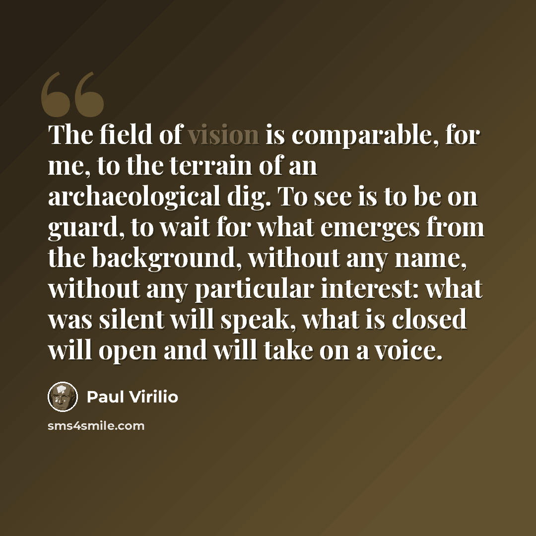 “The field of vision is comparable, for me, to the terrain of an archaeological dig. To see is to be on guard, to wait for what emerges from the background, without any name, without any particular interest: what was silent will speak, what is closed will open and will take on a voice.” quote by Paul Virilio
