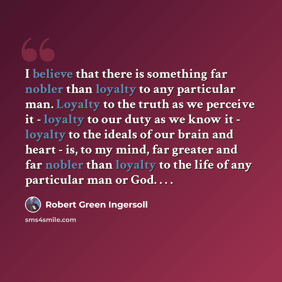 “I believe that there is something far nobler than loyalty to any particular man. Loyalty to the truth as we perceive it - loyalty to our duty as we know it - loyalty to the ideals of our brain and heart - is, to my mind, far greater and far nobler than loyalty to the life of any particular man or…” quote by Robert Green Ingersoll