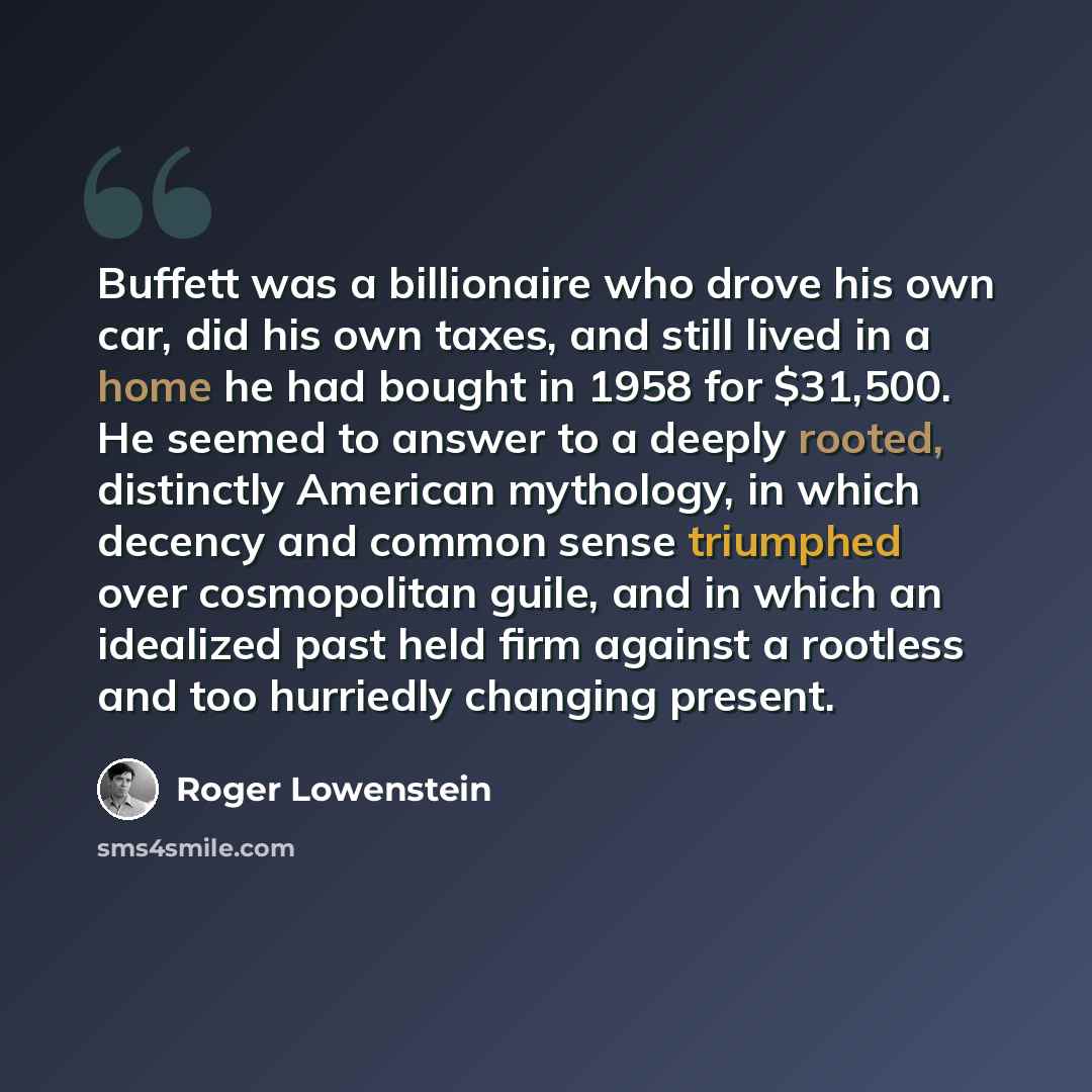 “Buffett was a billionaire who drove his own car, did his own taxes, and still lived in a home he had bought in 1958 for $31,500. He seemed to answer to a deeply rooted, distinctly American mythology, in which decency and common sense triumphed over cosmopolitan guile, and in which an idealized…” quote by Roger Lowenstein