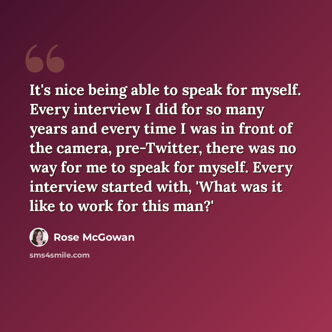 “It's nice being able to speak for myself. Every interview I did for so many years and every time I was in front of the camera, pre-Twitter, there was no way for me to speak for myself. Every interview started with, 'What was it like to work for this man?'” quote by Rose McGowan