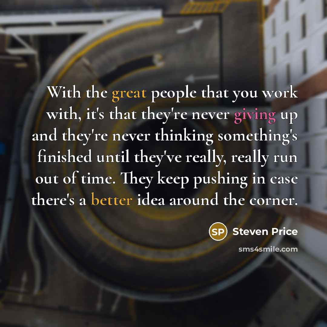 “With the great people that you work with, it's that they're never giving up and they're never thinking something's finished until they've really, really run out of time. They keep pushing in case there's a better idea around the corner.” quote by Steven Price