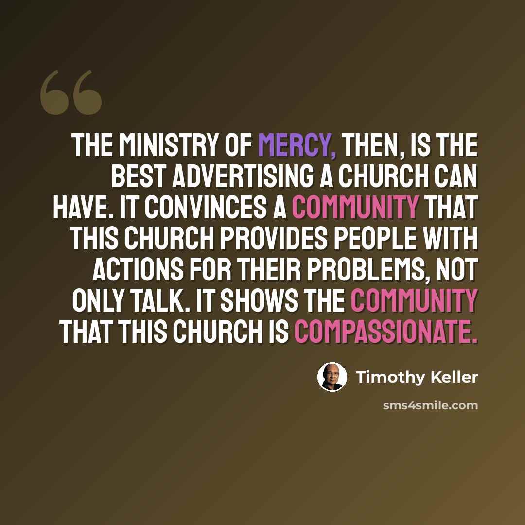 “The ministry of mercy, then, is the best advertising a church can have. It convinces a community that this church provides people with actions for their problems, not only talk. It shows the community that this church is compassionate.” quote by Timothy Keller