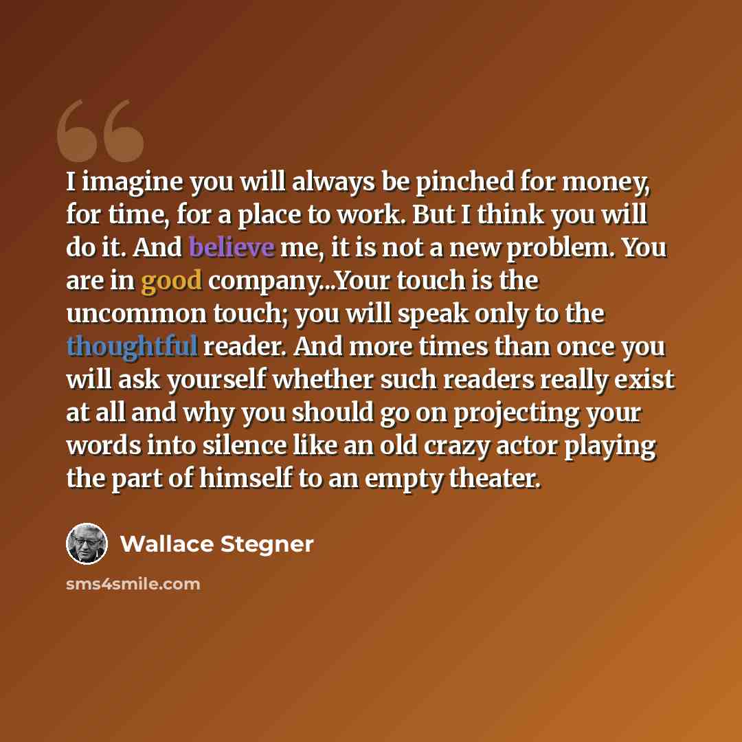 “I imagine you will always be pinched for money, for time, for a place to work. But I think you will do it. And believe me, it is not a new problem. You are in good company...Your touch is the uncommon touch; you will speak only to the thoughtful reader. And more times than once you will ask…” quote by Wallace Stegner