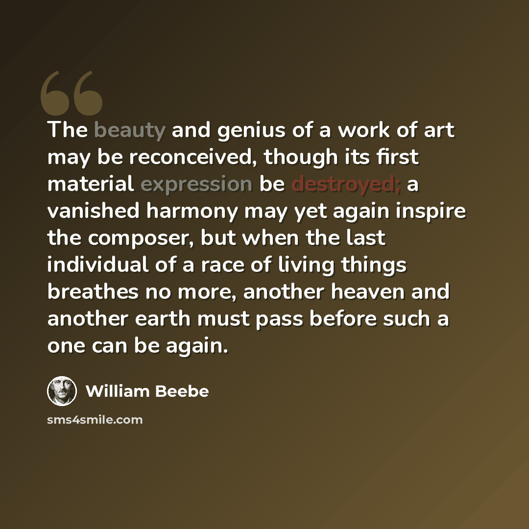 “The beauty and genius of a work of art may be reconceived, though its first material expression be destroyed; a vanished harmony may yet again inspire the composer, but when the last individual of a race of living things breathes no more, another heaven and another earth must pass before such a…” quote by William Beebe