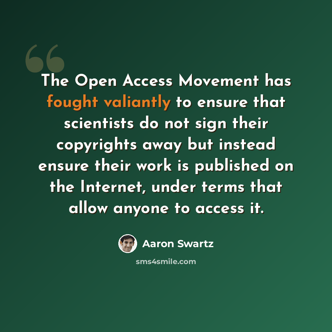 “The Open Access Movement has fought valiantly to ensure that scientists do not sign their copyrights away but instead ensure their work is published on the Internet, under terms that allow anyone to access it.” quote by Aaron Swartz