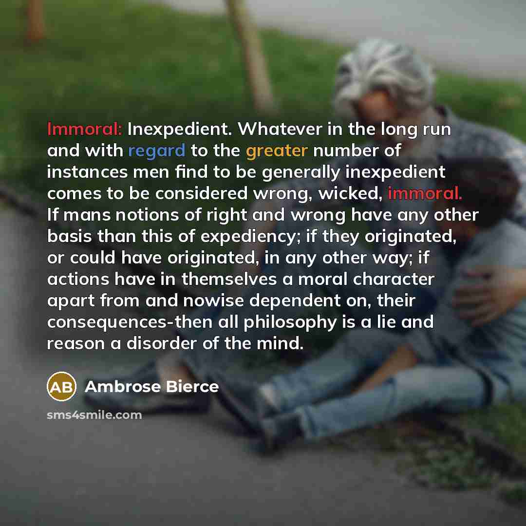 “Immoral: Inexpedient. Whatever in the long run and with regard to the greater number of instances men find to be generally inexpedient comes to be considered wrong, wicked, immoral. If mans notions of right and wrong have any other basis than this of expediency; if they originated, or could have…” quote by Ambrose Bierce