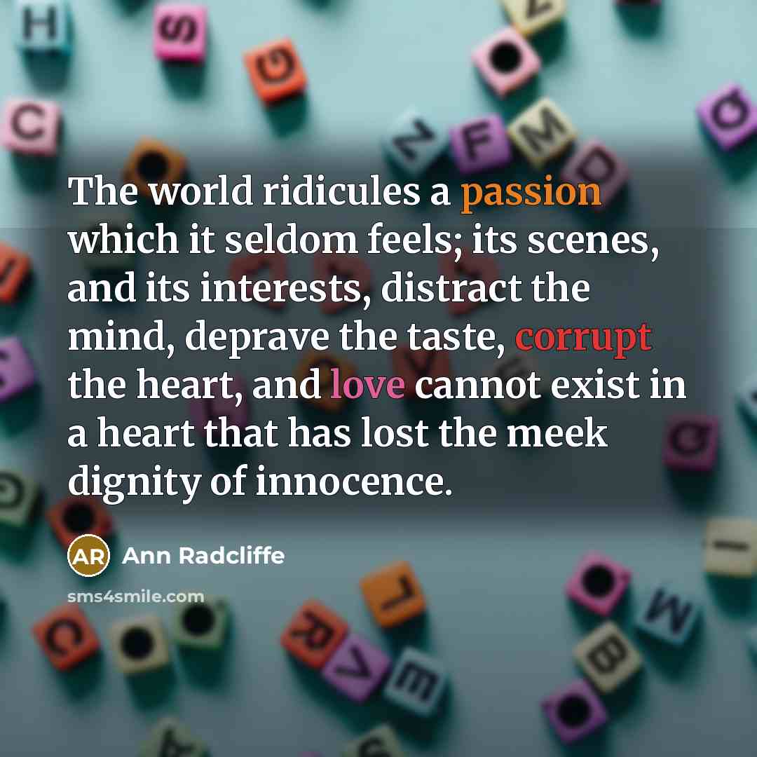 “The world ridicules a passion which it seldom feels; its scenes, and its interests, distract the mind, deprave the taste, corrupt the heart, and love cannot exist in a heart that has lost the meek dignity of innocence.” quote by Ann Radcliffe