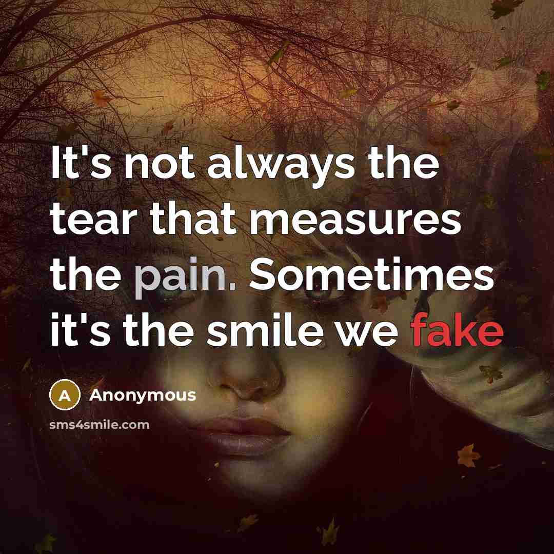 “It's not always the tear that measures the pain. Sometimes it's the smile we fake” quote by Anonymous