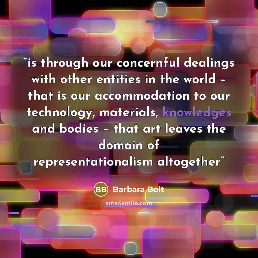 “is through our concernful dealings with other entities in the world – that is our accommodation to our technology, materials, knowledges and bodies – that art leaves the domain of representationalism altogether” quote by Barbara Bolt