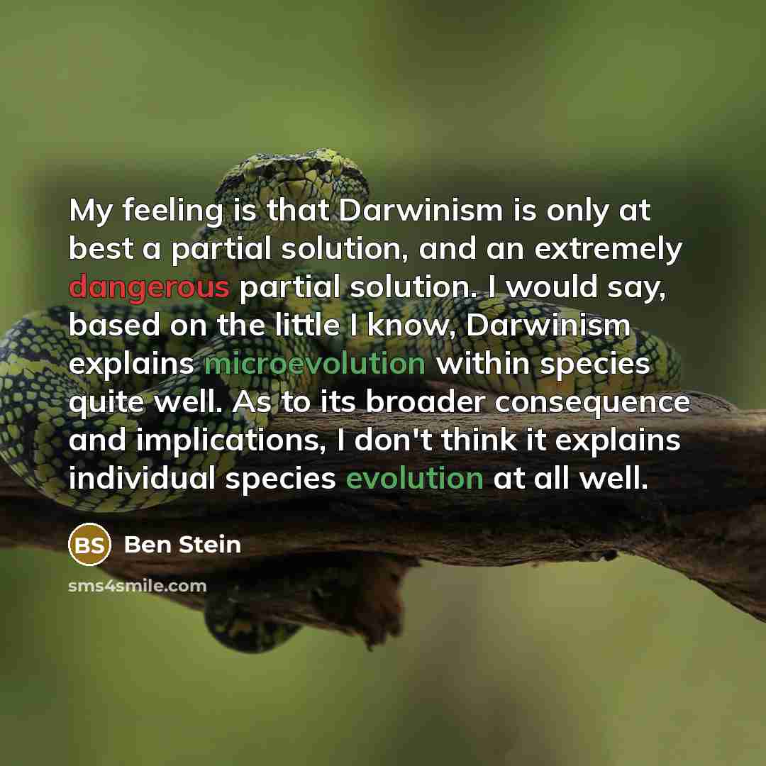 “My feeling is that Darwinism is only at best a partial solution, and an extremely dangerous partial solution. I would say, based on the little I know, Darwinism explains microevolution within species quite well. As to its broader consequence and implications, I don't think it explains individual…” quote by Ben Stein