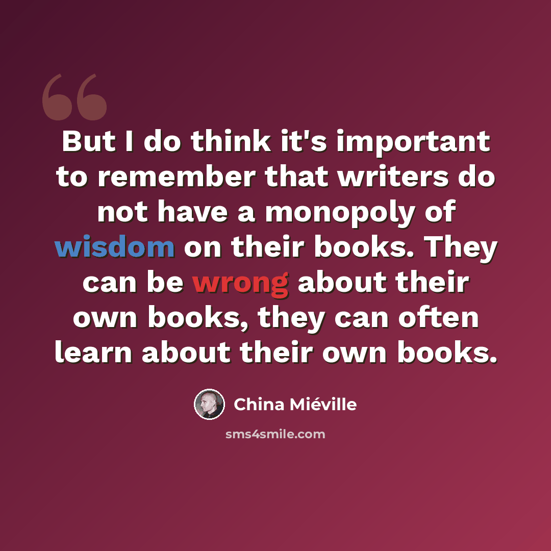 “But I do think it's important to remember that writers do not have a monopoly of wisdom on their books. They can be wrong about their own books, they can often learn about their own books.” quote by China Mieville