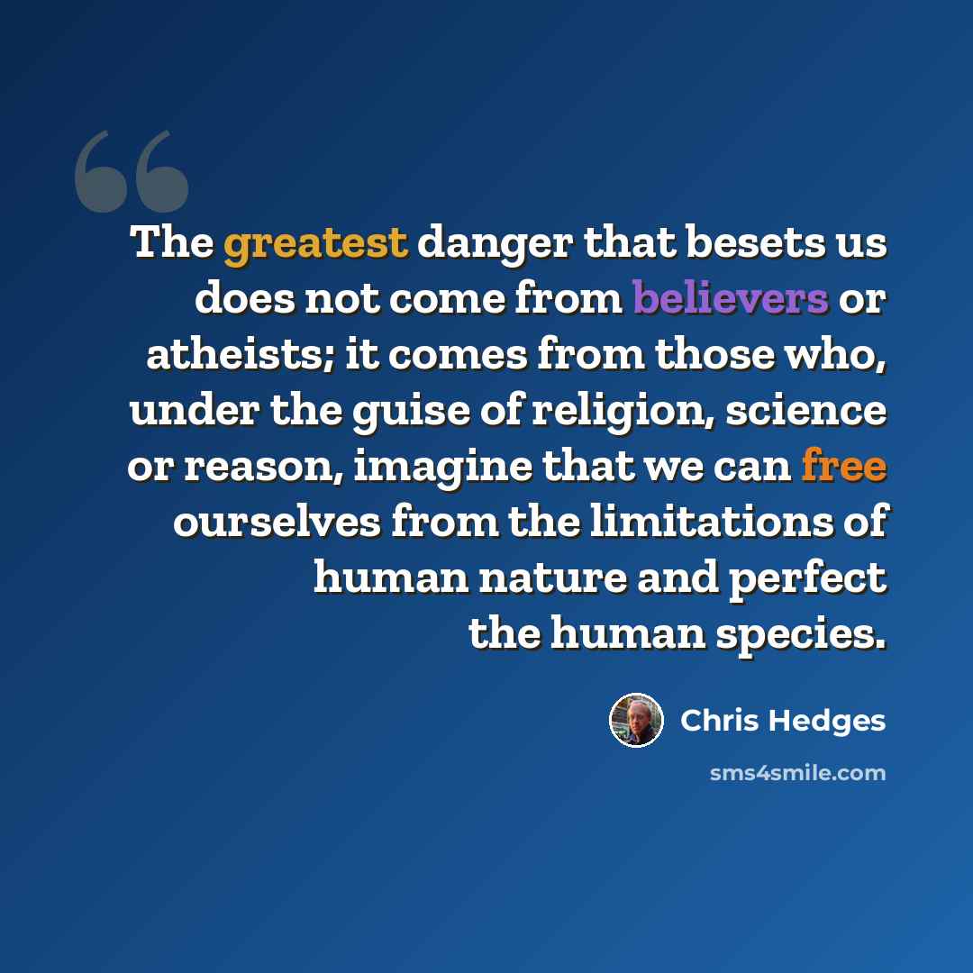 “The greatest danger that besets us does not come from believers or atheists; it comes from those who, under the guise of religion, science or reason, imagine that we can free ourselves from the limitations of human nature and perfect the human species.” quote by Chris Hedges