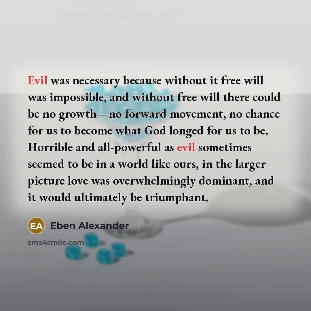 “Evil was necessary because without it free will was impossible, and without free will there could be no growth—no forward movement, no chance for us to become what God longed for us to be. Horrible and all-powerful as evil sometimes seemed to be in a world like ours, in the larger picture love was…” quote by Eben Alexander