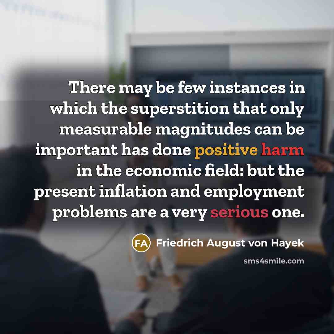 “There may be few instances in which the superstition that only measurable magnitudes can be important has done positive harm in the economic field: but the present inflation and employment problems are a very serious one.” quote by Friedrich August von Hayek
