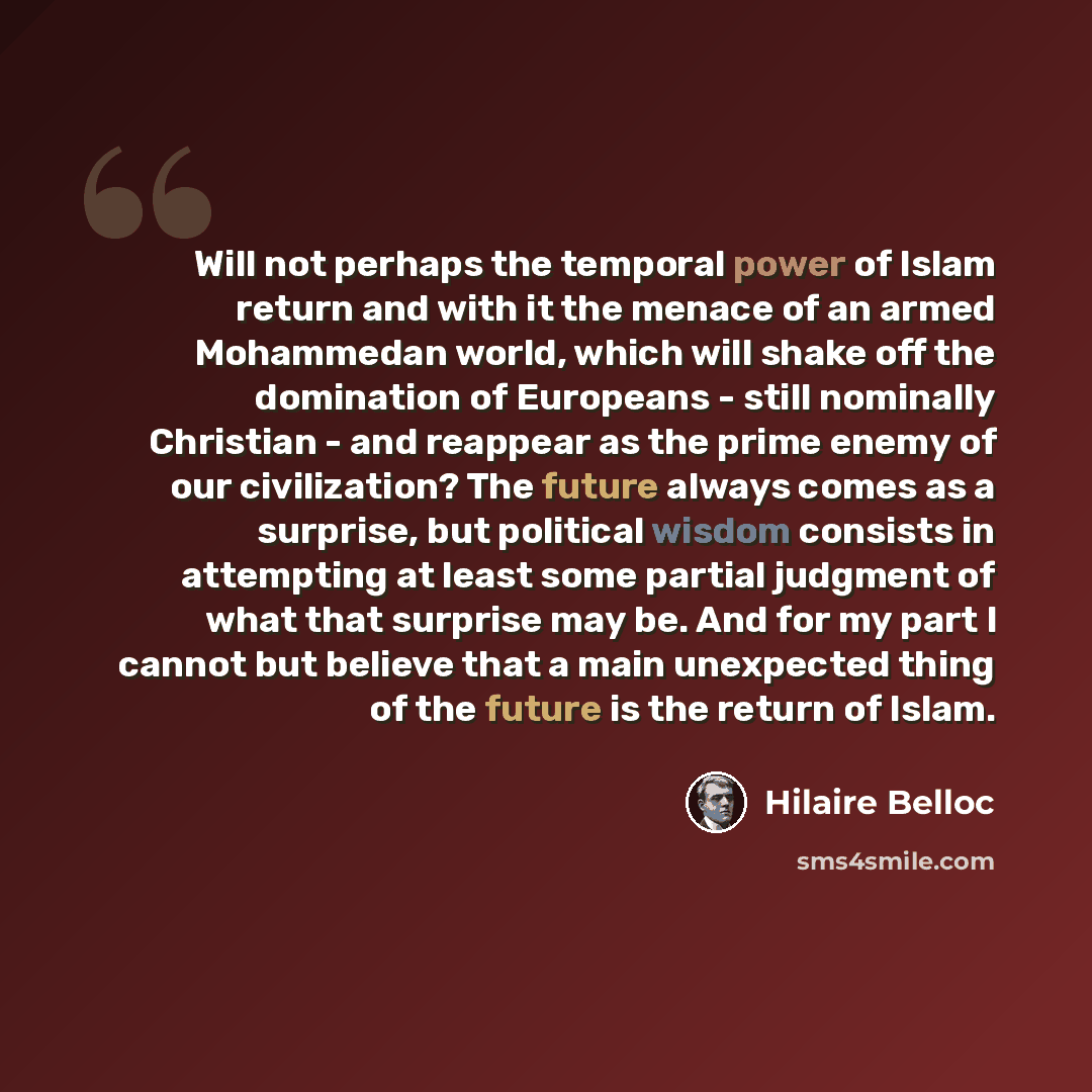 “Will not perhaps the temporal power of Islam return and with it the menace of an armed Mohammedan world, which will shake off the domination of Europeans - still nominally Christian - and reappear as the prime enemy of our civilization? The future always comes as a surprise, but political wisdom…” quote by Hilaire Belloc
