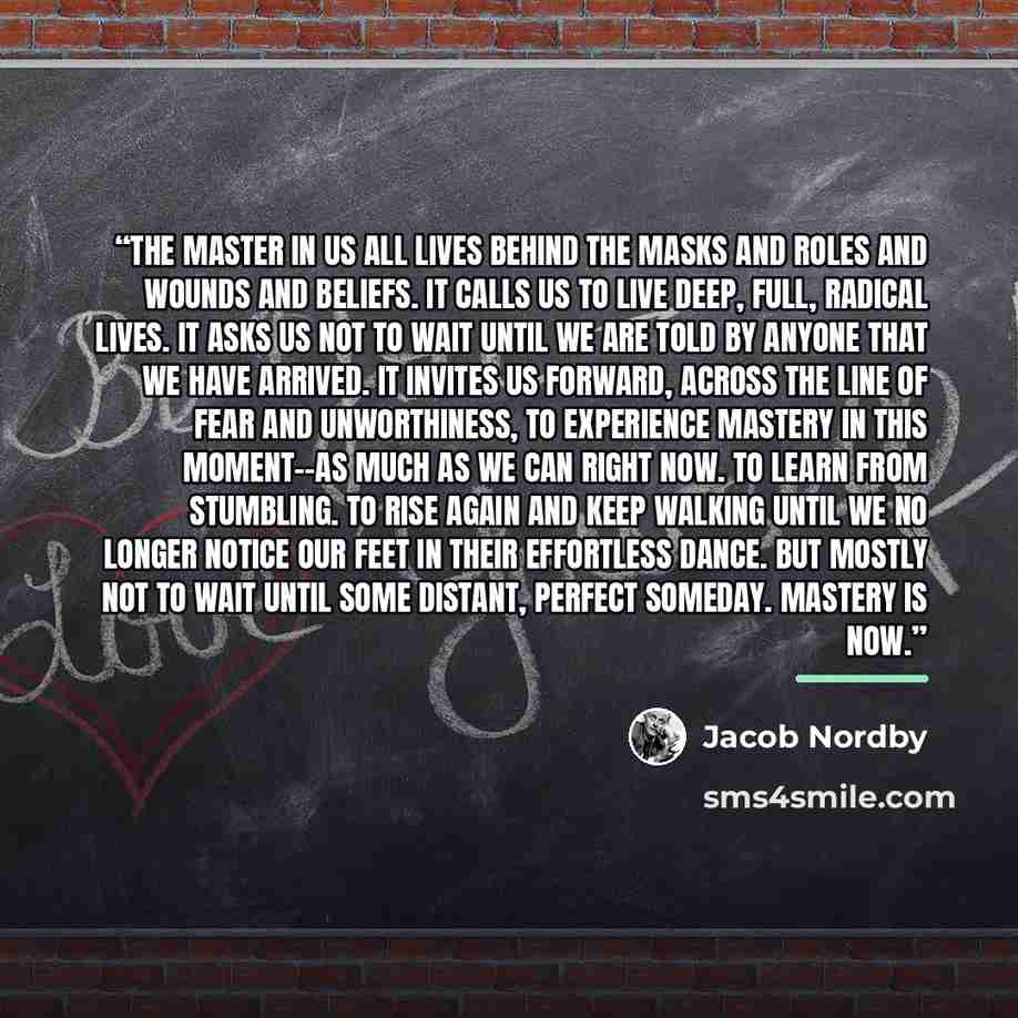 “The master in us all lives behind the masks and roles and wounds and beliefs. It calls us to live deep, full, radical lives. It asks us not to wait until we are told by anyone that we have arrived. It invites us forward, across the line of fear and unworthiness, to experience mastery in this…” quote by Jacob Nordby