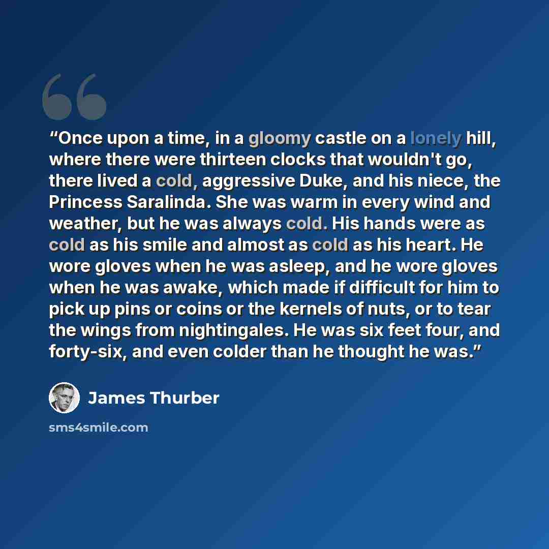 “Once upon a time, in a gloomy castle on a lonely hill, where there were thirteen clocks that wouldn't go, there lived a cold, aggressive Duke, and his niece, the Princess Saralinda. She was warm in every wind and weather, but he was always cold. His hands were as cold as his smile and almost as…” quote by James Thurber