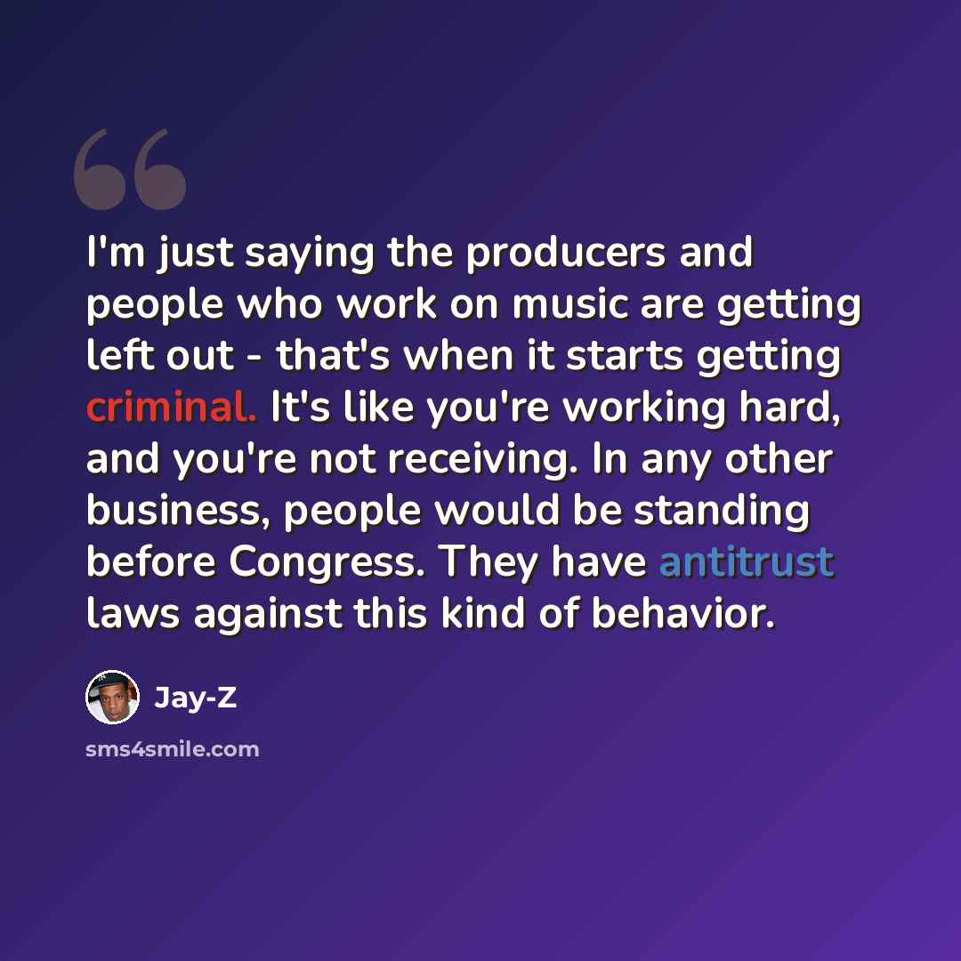 “I'm just saying the producers and people who work on music are getting left out - that's when it starts getting criminal. It's like you're working hard, and you're not receiving. In any other business, people would be standing before Congress. They have antitrust laws against this kind of behavior.” quote by Jay-Z