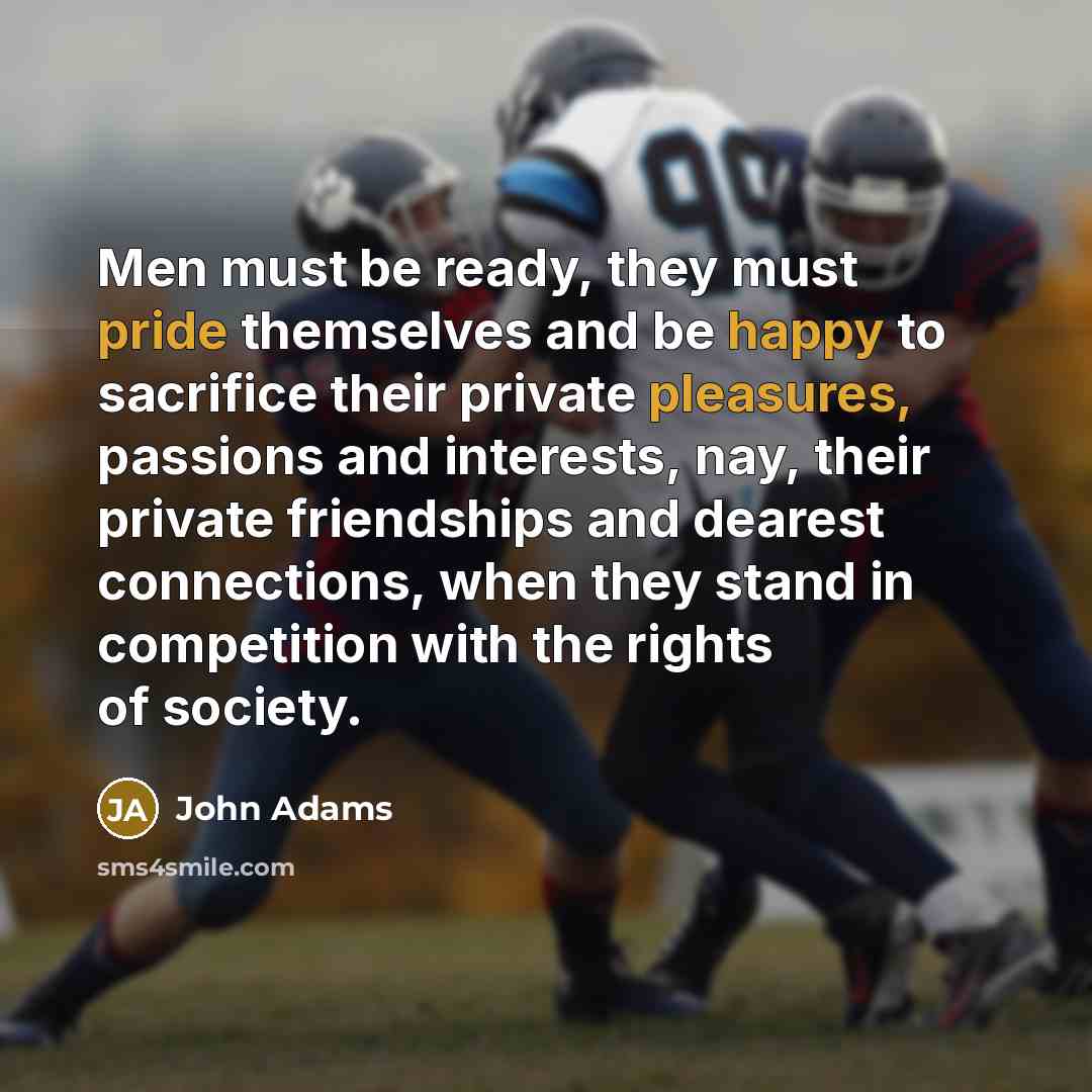“Men must be ready, they must pride themselves and be happy to sacrifice their private pleasures, passions and interests, nay, their private friendships and dearest connections, when they stand in competition with the rights of society.” quote by John Adams